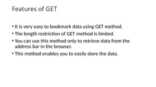 Features of GET
• It is very easy to bookmark data using GET method.
• The length restriction of GET method is limited.
• You can use this method only to retrieve data from the
address bar in the browser.
• This method enables you to easily store the data.
 