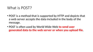 What is POST?
• POST is a method that is supported by HTTP and depicts that
a web server accepts the data included in the body of the
message.
• POST is often used by World Wide Web to send user
generated data to the web server or when you upload file.
 
