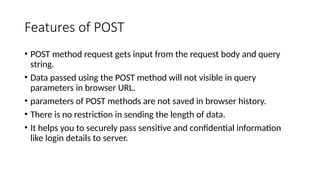 Features of POST
• POST method request gets input from the request body and query
string.
• Data passed using the POST method will not visible in query
parameters in browser URL.
• parameters of POST methods are not saved in browser history.
• There is no restriction in sending the length of data.
• It helps you to securely pass sensitive and confidential information
like login details to server.
 