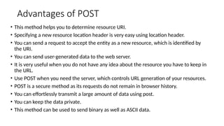 Advantages of POST
• This method helps you to determine resource URI.
• Specifying a new resource location header is very easy using location header.
• You can send a request to accept the entity as a new resource, which is identified by
the URI.
• You can send user-generated data to the web server.
• It is very useful when you do not have any idea about the resource you have to keep in
the URL.
• Use POST when you need the server, which controls URL generation of your resources.
• POST is a secure method as its requests do not remain in browser history.
• You can effortlessly transmit a large amount of data using post.
• You can keep the data private.
• This method can be used to send binary as well as ASCII data.
 