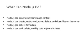 What Can Node.js Do?
• Node.js can generate dynamic page content
• Node.js can create, open, read, write, delete, and close files on the server
• Node.js can collect form data
• Node.js can add, delete, modify data in your database
 