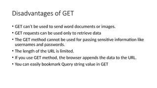Disadvantages of GET
• GET can’t be used to send word documents or images.
• GET requests can be used only to retrieve data
• The GET method cannot be used for passing sensitive information like
usernames and passwords.
• The length of the URL is limited.
• If you use GET method, the browser appends the data to the URL.
• You can easily bookmark Query string value in GET
 