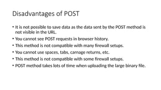 Disadvantages of POST
• It is not possible to save data as the data sent by the POST method is
not visible in the URL.
• You cannot see POST requests in browser history.
• This method is not compatible with many firewall setups.
• You cannot use spaces, tabs, carnage returns, etc.
• This method is not compatible with some firewall setups.
• POST method takes lots of time when uploading the large binary file.
 