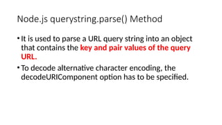 Node.js querystring.parse() Method
•It is used to parse a URL query string into an object
that contains the key and pair values of the query
URL.
•To decode alternative character encoding, the
decodeURIComponent option has to be specified.
 