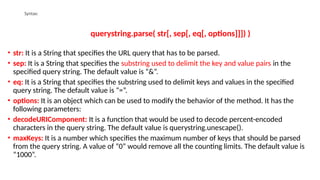 Syntax:
querystring.parse( str[, sep[, eq[, options]]]) )
• str: It is a String that specifies the URL query that has to be parsed.
• sep: It is a String that specifies the substring used to delimit the key and value pairs in the
specified query string. The default value is “&”.
• eq: It is a String that specifies the substring used to delimit keys and values in the specified
query string. The default value is “=”.
• options: It is an object which can be used to modify the behavior of the method. It has the
following parameters:
• decodeURIComponent: It is a function that would be used to decode percent-encoded
characters in the query string. The default value is querystring.unescape().
• maxKeys: It is a number which specifies the maximum number of keys that should be parsed
from the query string. A value of “0” would remove all the counting limits. The default value is
“1000”.
 