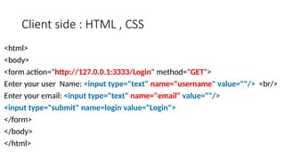 Client side : HTML , CSS
<html>
<body>
<form action="http://127.0.0.1:3333/Login" method="GET">
Enter your user Name: <input type="text" name="username" value=""/> <br/>
Enter your email: <input type="text" name="email" value=""/>
<input type="submit" name=login value="Login">
</form>
</body>
</html>
 