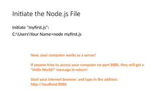 Initiate the Node.js File
Initiate "myfirst.js":
C:UsersYour Name>node myfirst.js
Now, your computer works as a server!
If anyone tries to access your computer on port 8080, they will get a
"Hello World!" message in return!
Start your internet browser, and type in the address:
http://localhost:8080
 