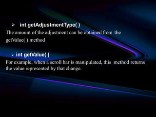  int getAdjustmentType( )
The amount of the adjustment can be obtained from the
getValue( ) method
 int getValue( )
For example, when a scroll bar is manipulated, this method returns
the value represented by that change.
 