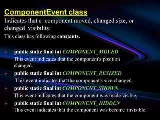 ComponentEvent class
Indicates that a component moved, changed size, or
changed visibility.
This class has following constants.
 public static final int COMPONENT_MOVED
This event indicates that the component's position
changed.
 public static final int COMPONENT_RESIZED
This event indicates that the component's size changed.
 public static final int COMPONENT_SHOWN
This event indicates that the component was made visible.
 public static final int COMPONENT_HIDDEN
This event indicates that the component was become invisible.
 