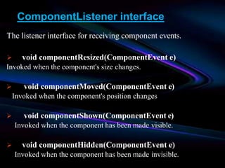 ComponentListener interface
The listener interface for receiving component events.
 void componentResized(ComponentEvent e)
Invoked when the component's size changes.
 void componentMoved(ComponentEvent e)
Invoked when the component's position changes
 void componentShown(ComponentEvent e)
Invoked when the component has been made visible.
 void componentHidden(ComponentEvent e)
Invoked when the component has been made invisible.
 
