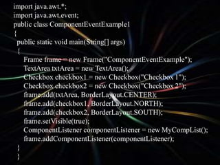 import java.awt.*;
import java.awt.event;
public class ComponentEventExample1
{
public static void main(String[] args)
{
Frame frame = new Frame("ComponentEventExample");
TextArea txtArea = new TextArea();
Checkbox checkbox1 = new Checkbox("Checkbox 1");
Checkbox checkbox2 = new Checkbox("Checkbox 2");
frame.add(txtArea, BorderLayout.CENTER);
frame.add(checkbox1, BorderLayout.NORTH);
frame.add(checkbox2, BorderLayout.SOUTH);
frame.setVisible(true);
ComponentListener componentListener = new MyCompList();
frame.addComponentListener(componentListener);
}
}
 