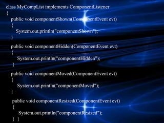 class MyCompList implements ComponentListener
{
public void componentShown(ComponentEvent evt)
{
System.out.println("componentShown");
}
public void componentHidden(ComponentEvent evt)
{
System.out.println("componentHidden");
}
public void componentMoved(ComponentEvent evt)
{
System.out.println("componentMoved");
}
public void componentResized(ComponentEvent evt)
{
System.out.println("componentResized");
} }
 