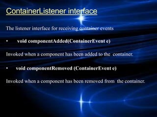 ContainerListener interface
The listener interface for receiving container events
• void componentAdded(ContainerEvent e)
Invoked when a component has been added to the container.
• void componentRemoved (ContainerEvent e)
Invoked when a component has been removed from the container.
 