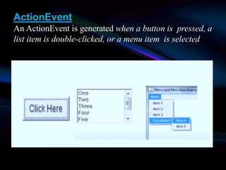 ActionEvent
An ActionEvent is generated when a button is pressed, a
list item is double-clicked, or a menu item is selected
 