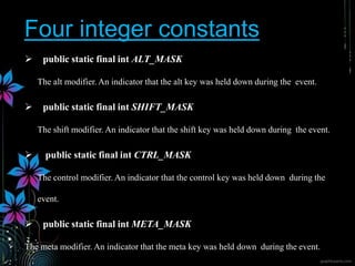 Four integer constants
 public static final int ALT_MASK
The alt modifier. An indicator that the alt key was held down during the event.
 public static final int SHIFT_MASK
The shift modifier. An indicator that the shift key was held down during the event.
 public static final int CTRL_MASK
The control modifier. An indicator that the control key was held down during the
event.
 public static final int META_MASK
The meta modifier. An indicator that the meta key was held down during the event.
 