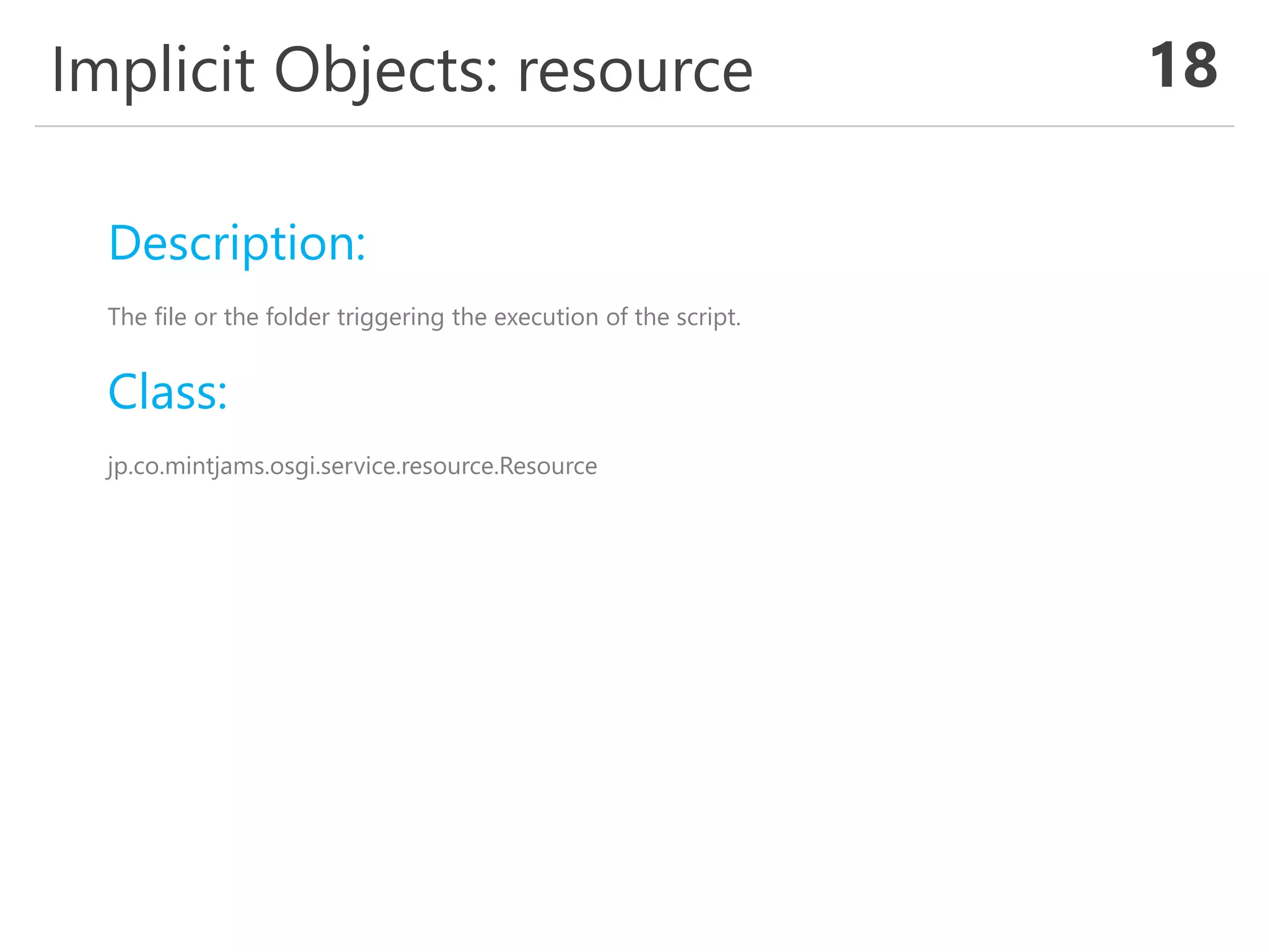 Implicit Objects: resource 18
Description:
The file or the folder triggering the execution of the script.
Class:
jp.co.mintjams.osgi.service.resource.Resource
 