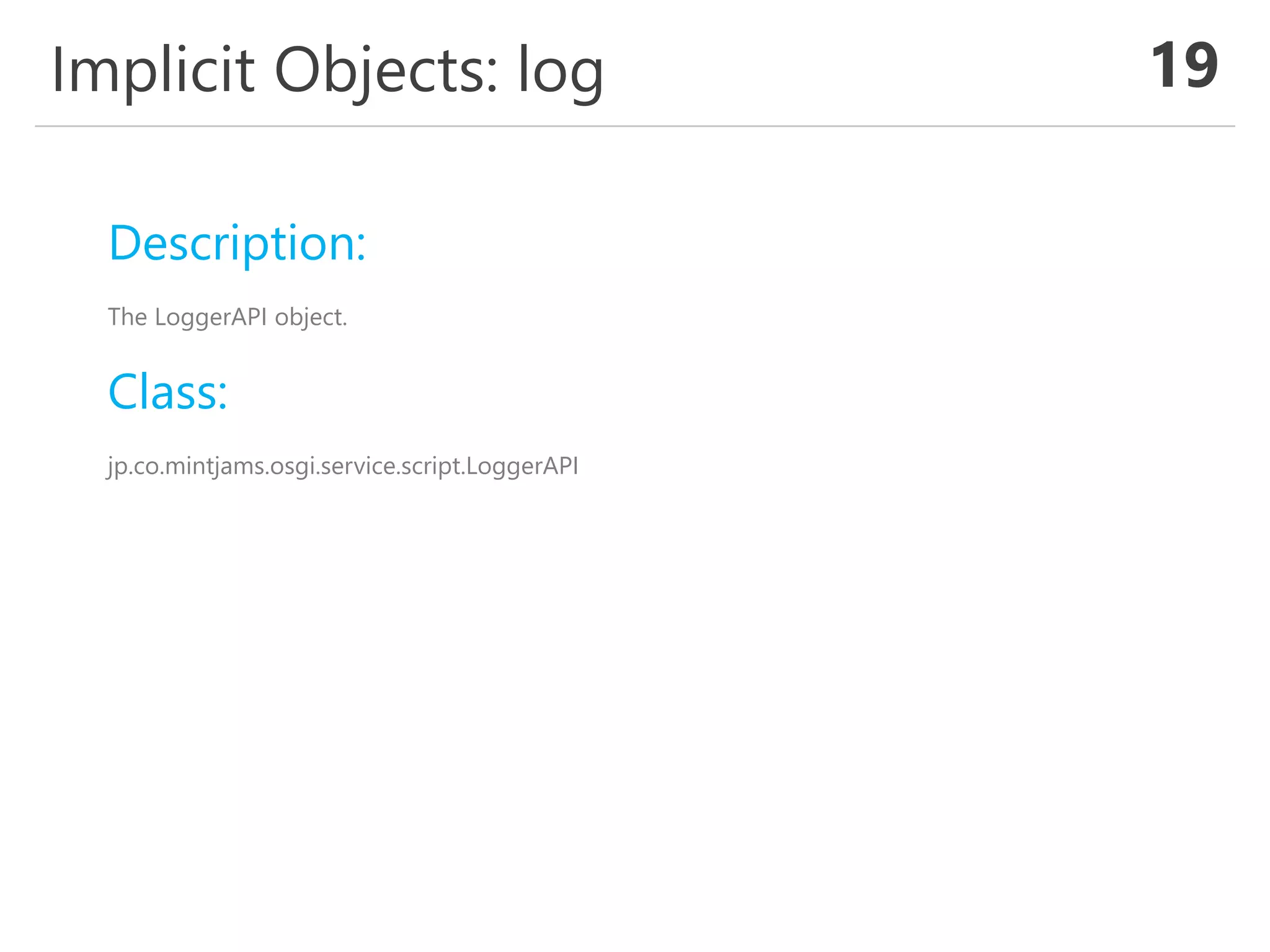 Implicit Objects: log 19
Description:
The LoggerAPI object.
Class:
jp.co.mintjams.osgi.service.script.LoggerAPI
 