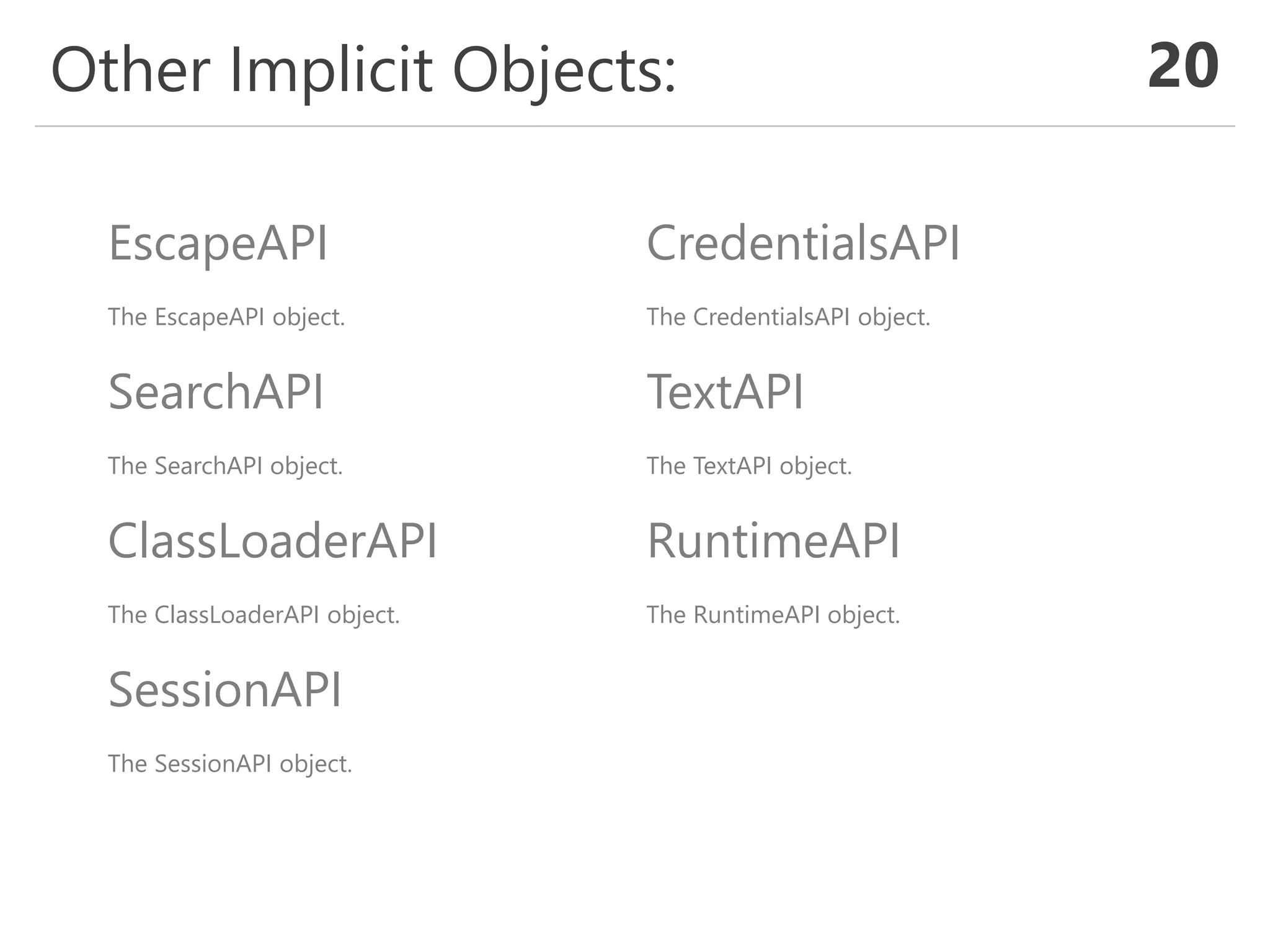 Other Implicit Objects: 20
EscapeAPI
The EscapeAPI object.
SearchAPI
The SearchAPI object.
ClassLoaderAPI
The ClassLoaderAPI object.
SessionAPI
The SessionAPI object.
CredentialsAPI
The CredentialsAPI object.
TextAPI
The TextAPI object.
RuntimeAPI
The RuntimeAPI object.
BpmnAPI (Optional)
The BpmnAPI object.
 