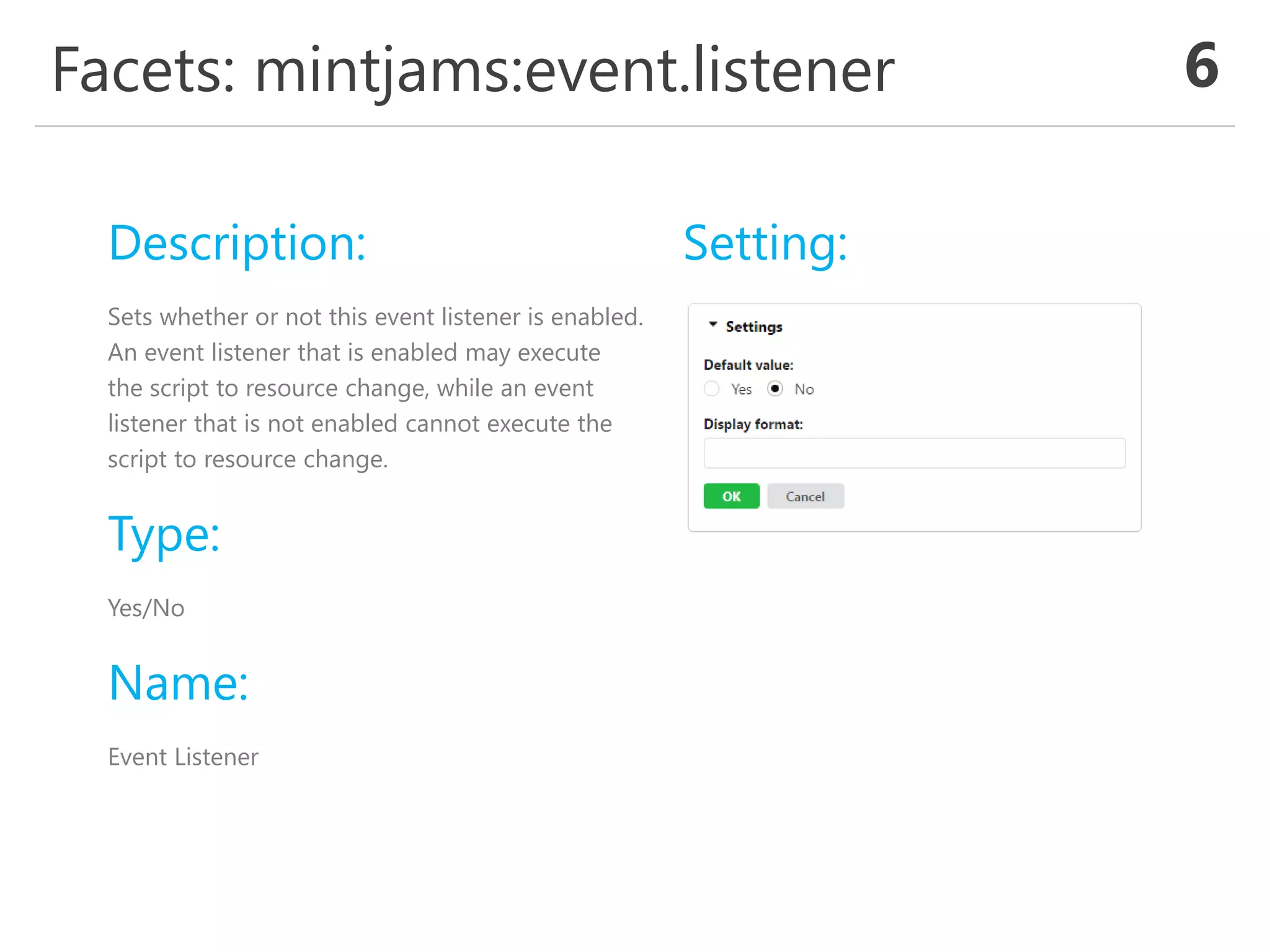 Facets: mintjams:event.listener 6
Description:
Sets whether or not this event listener is enabled.
An event listener that is enabled may execute
the script to resource change, while an event
listener that is not enabled cannot execute the
script to resource change.
Type:
Yes/No
Name:
Event Listener
Setting:
 