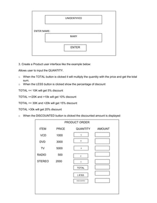 ENTER NAME: 
UNIDENTIFIED 
MARY 
ENTER 
3. Create a Product user interface like the example below: 
Allows user to input the QUANTITY. 
o When the TOTAL button is clicked it will multiply the quantity with the price and get the total 
sum. 
o When the LESS button is clicked show the percentage of discount 
TOTAL =< 10K will get 5% discount 
TOTAL =<20K and >10k will get 10% discount 
TOTAL =< 30K and >20k will get 15% discount 
TOTAL >30k will get 20% discount 
o When the DISCOUNTED button is clicked the discounted amount is displayed 
PRODUCT ORDER 
ITEM PRICE QUANTITY AMOUNT 
VCD 1000 
DVD 3000 
TV 5000 
RADIO 500 
STEREO 2000 
1 
4 
3 
2 
1 
TOTAL 
LESS 
DISCOUNTED 
 