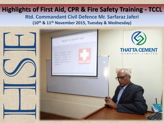 Highlights of First Aid, CPR & Fire Safety Training - TCCL
Rtd. Commandant Civil Defence Mr. Sarfaraz Jaferi
(10th & 11th November 2015, Tuesday & Wednesday)
HSE
 