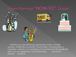 Event Planning “HOW-TO” Guide!    Whether you are planning a graduation party, a family reunion, a field trip, a concert, a fund raiser, a house party, a luncheon, a picnic, or a wedding, it is my hope that this guide will assist you as a beginner in event planning!        -Jasmine D. Stewart     5/6/2010 