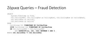 Ζόρικα Queries – Fraud Detection
SELECT
System.Timestamp as Time,
CS1.CallingIMSI, CS1.CallingNum as CallingNum1, CS2.CallingNum as CallingNum2,
CS1.SwitchNum as Switch1,
CS2.SwitchNum as Switch2
FROM
CallStream CS1 TIMESTAMP BY CallRecTime
JOIN CallStream CS2 TIMESTAMP BY CallRecTime
ON CS1.CallingIMSI = CS2.CallingIMSI
AND DATEDIFF(ss, CS1, CS2) BETWEEN 1 AND 5
WHERE CS1.SwitchNum != CS2.SwitchNum
 