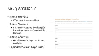 Και η Amazon ?
• Kinesis Firehose
• Φόρτωμα Streaming Data
• Kinesis Streams
• Custom Processing. Συνδιασμός
Event Processor και Stream Jobs
(output)
• Kinesis Analytics
• Θα είναι αντίστοιχο του Stream
Analytics
• Περισσότερο IaaS παρά PaaS
 