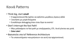 Κοινά Patterns
• Think big, start small
• Η αρχιτεκτονική θα πρέπει να καλύπτει μεγάλους όγκους αλλά
• Ξεκινήστε με μικρά δείγματα
• Ευκολότερο debugging όταν είναι λίγα τα events!
• Don’t interrupt the fast Path!
• Μην μπλοκάρετε το fast path με επεξεργασίες, ETL. Αυτό γίνεται και μετά.
• Data Lake!
• Βασιστείτε στο IoT Reference Architecture
• Τα υποσυστήματα «κουμπώνουν» σε αυτή την αρχιτεκτονική
 