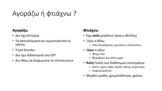 Αγοράζω ή φτιάχνω ?
Αγοράζω
• Δεν έχω Bn/μέρα
• Τα αποτελέσματα πιο σημαντικά από το
κόστος
• Τώρα ξεκινάω
• Δεν έχω διδακτορικό στο CEP
• Δεν θέλω να διαχειριστώ το infrastructure
Φτιάχνω
• Έχω πολύ μεγάλους όγκους (Bn/day)
• Ξέρω τι θέλω
• Είδη πληροφορίας, ερωτήσεις, ειδοποιήσεις
• Ξέρω τι κάνω
•  Έχω PhD
•  Διάβασα ένα white paper
• Καλή Γνώση των διαθέσιμων συστημάτων
• Storm, Spark, Kafka, Docker, Mesos, Kubernetes
• Διαχειρισιμότητα
• Μεγάλη ομάδα, χρηματοδότηση, χρόνος
 