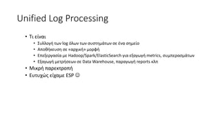 Unified Log Processing
• Τι είναι
• Συλλογή των log όλων των συστημάτων σε ένα σημείο
• Αποθήκευση σε «αρχική» μορφή
• Επεξεργασία με Hadoop/Spark/ElasticSearch για εξαγωγή metrics, συμπερασμάτων
• Εξαγωγή μετρήσεων σε Data Warehouse, παραγωγή reports κλπ
• Μικρή παρεκτροπή
• Ευτυχώς είχαμε ESP 
 