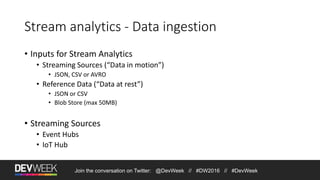 Join the conversation on Twitter: @DevWeek // #DW2016 // #DevWeek
Stream analytics - Data ingestion
• Inputs for Stream Analytics
• Streaming Sources (“Data in motion”)
• JSON, CSV or AVRO
• Reference Data (“Data at rest”)
• JSON or CSV
• Blob Store (max 50MB)
• Streaming Sources
• Event Hubs
• IoT Hub
 