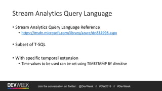Join the conversation on Twitter: @DevWeek // #DW2016 // #DevWeek
Stream Analytics Query Language
• Stream Analytics Query Language Reference
• https://msdn.microsoft.com/library/azure/dn834998.aspx
• Subset of T-SQL
• With specific temporal extension
• Time values to be used can be set using TIMESTAMP BY directive
 