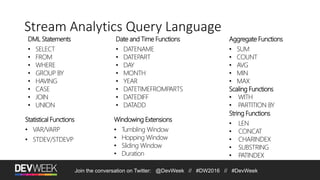 Join the conversation on Twitter: @DevWeek // #DW2016 // #DevWeek
Stream Analytics Query Language
DML Statements
• SELECT
• FROM
• WHERE
• GROUP BY
• HAVING
• CASE
• JOIN
• UNION
Windowing Extensions
• Tumbling Window
• Hopping Window
• Sliding Window
• Duration
Aggregate Functions
• SUM
• COUNT
• AVG
• MIN
• MAX
Scaling Functions
• WITH
• PARTITION BY
Date and Time Functions
• DATENAME
• DATEPART
• DAY
• MONTH
• YEAR
• DATETIMEFROMPARTS
• DATEDIFF
• DATADD
String Functions
• LEN
• CONCAT
• CHARINDEX
• SUBSTRING
• PATINDEX
Statistical Functions
• VAR/VARP
• STDEV/STDEVP
 