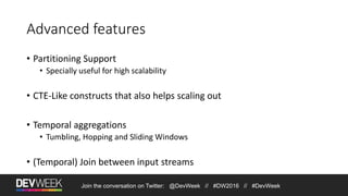Join the conversation on Twitter: @DevWeek // #DW2016 // #DevWeek
Advanced features
• Partitioning Support
• Specially useful for high scalability
• CTE-Like constructs that also helps scaling out
• Temporal aggregations
• Tumbling, Hopping and Sliding Windows
• (Temporal) Join between input streams
 