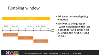 Tumbling window
• Adjacent non-overlapping
windows
• Answer to the question:
“What happened in the last
X seconds? And in the next
X? And in the next X?” And
so on…
1 5 4 26 8 6 5
Time
(secs)
1 5 4 26
8 6
A 20-second Tumbling Window
3 6 1
5 3 6 1
Join the conversation on Twitter: @DevWeek // #DW2016 // #DevWeek
Join the conversation on Twitter: @DevWeek // #DW2016 // #DevWeek
 
