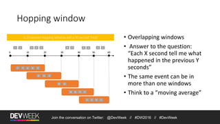 Hopping window
1 5 4 26 8 7
A 20-second Hopping Window with a 10-second “Hop”
4 26
8 6
5 3 6 1
1 5 4 26
8 6 5 3
6 15 3
Join the conversation on Twitter: @DevWeek // #DW2016 // #DevWeek
• Overlapping windows
• Answer to the question:
“Each X second tell me what
happened in the previous Y
seconds”
• The same event can be in
more than one windows
• Think to a “moving average”
 