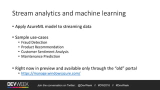 Join the conversation on Twitter: @DevWeek // #DW2016 // #DevWeek
Stream analytics and machine learning
• Apply AzureML model to streaming data
• Sample use-cases
• Fraud Detection
• Product Recommendation
• Customer Sentiment Analysis
• Maintenance Prediction
• Right now in preview and available only through the “old” portal
• https://manage.windowsazure.com/
 
