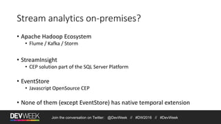 Stream analytics on-premises?
• Apache Hadoop Ecosystem
• Flume / Kafka / Storm
• StreamInsight
• CEP solution part of the SQL Server Platform
• EventStore
• Javascript OpenSource CEP
• None of them (except EventStore) has native temporal extension
Join the conversation on Twitter: @DevWeek // #DW2016 // #DevWeek
 