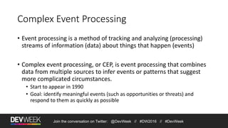 Join the conversation on Twitter: @DevWeek // #DW2016 // #DevWeek
Complex Event Processing
• Event processing is a method of tracking and analyzing (processing)
streams of information (data) about things that happen (events)
• Complex event processing, or CEP, is event processing that combines
data from multiple sources to infer events or patterns that suggest
more complicated circumstances.
• Start to appear in 1990
• Goal: identify meaningful events (such as opportunities or threats) and
respond to them as quickly as possible
 