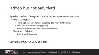 Join the conversation on Twitter: @DevWeek // #DW2016 // #DevWeek
Hadoop but not only that!
• Apache Hadoop Ecosystem is the typical solution nowadays
• “Mature” Option
• Flume (optional collector and streaming data movement system)
• Kafka (distributed messaging system)
• Storm (distributed real-time computation system)
• “Innovative” Option
• Spark + Spark Streaming
• Very powerful, but very complex
 