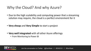 Join the conversation on Twitter: @DevWeek // #DW2016 // #DevWeek
Why the Cloud? And why Azure?
• Due to the high scalability and computing power that a streaming
solution may require, the cloud is a perfect environment for it
• Very cheap and Very Simple to start a project
• Very well integrated with all other Azure offerings
• From Monitoring to Power BI
 