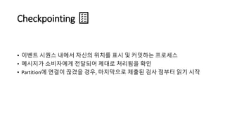 Checkpointing
• 이벤트 시퀀스 내에서 자신의 위치를 표시 및 커밋하는 프로세스
• 메시지가 소비자에게 전달되어 제대로 처리됨을 확인
• Partition에 연결이 끊겼을 경우, 마지막으로 제출된 검사 점부터 읽기 시작
 