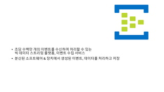 • 초당 수백만 개의 이벤트를 수신하여 처리할 수 있는
빅 데이터 스트리밍 플랫폼, 이벤트 수집 서비스
• 분산된 소프트웨어 & 장치에서 생성된 이벤트, 데이터를 처리하고 저장
 