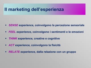 Il marketing dell’esperienza

 SENSE experience, coinvolgono la percezione sensoriale
 FEEL experience, coinvolgono i sentimenti e le emozioni

 THINK experience, creative e cognitive
 ACT experience, coinvolgono la fisicità
 RELATE experience, dalla relazione con un gruppo

 