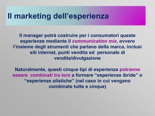 Il marketing dell’esperienza
Il manager potrà costruire per i consumatori queste
esperienze mediante il communication mix, ovvero
l’insieme degli strumenti che parlano della marca, inclusi
siti internet, punti vendita ed personale di
vendita/divulgazione
Naturalmente, questi cinque tipi di esperienza potranno
essere combinati tra loro a formare “esperienze ibride” o
“esperienze olistiche” (nel caso in cui vengano
combinate tutte e cinque)

 