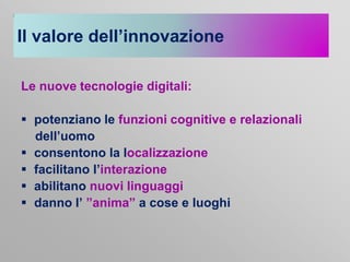 Il valore dell’innovazione
Le nuove tecnologie digitali:
 potenziano le funzioni cognitive e relazionali
dell’uomo
 consentono la localizzazione
 facilitano l’interazione
 abilitano nuovi linguaggi
 danno l’ ”anima” a cose e luoghi

 
