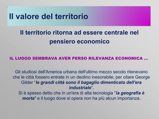 Il valore del territorio
Il territorio ritorna ad essere centrale nel
pensiero economico
IL LUOGO SEMBRAVA AVER PERSO RILEVANZA ECONOMICA …

Gli studiosi dell'America urbana dell'ultimo mezzo secolo ritenevano
che le città fossero entrate in un declino inesorabile; per citare George
Gilder “le grandi città sono il bagaglio dimenticato dell'era
industriale”.
Si è spesso detto che in un'era di alta tecnologia "la geografia è
morta" e il luogo dove si opera non ha più alcun importanza.

 