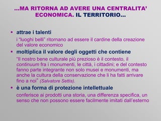 …MA RITORNA AD AVERE UNA CENTRALITA’
ECONOMICA. IL TERRITORIO…
 attrae i talenti
i “luoghi belli” ritornano ad essere il cardine della creazione
del valore economico

 moltiplica il valore degli oggetti che contiene
“Il nostro bene culturale più prezioso è il contesto, il
continuum fra i monumenti, le città, i cittadini; e del contesto
fanno parte integrante non solo musei e monumenti, ma
anche la cultura della conservazione che li ha fatti arrivare
fino a noi” (Salvatore Settis).

 è una forma di protezione intellettuale
conferisce ai prodotti una storia, una differenza specifica, un
senso che non possono essere facilmente imitati dall’esterno

 