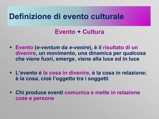 Definizione di evento culturale
Evento + Cultura
 Evento (e-ventum da e-venire), è il risultato di un
divenire, un movimento, una dinamica per qualcosa
che viene fuori, emerge, viene alla luce ed in luce
 L’evento è la cosa in divenire, è la cosa in relazione;
è la cosa, cioè l’oggetto tra i soggetti

 Chi produce eventi comunica e mette in relazione
cose e persone

 
